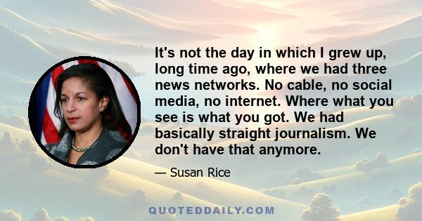 It's not the day in which I grew up, long time ago, where we had three news networks. No cable, no social media, no internet. Where what you see is what you got. We had basically straight journalism. We don't have that