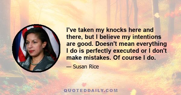 I've taken my knocks here and there, but I believe my intentions are good. Doesn't mean everything I do is perfectly executed or I don't make mistakes. Of course I do.