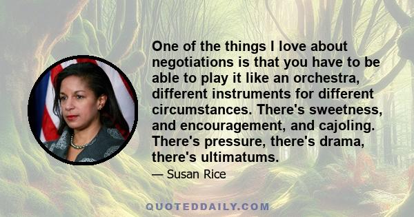 One of the things I love about negotiations is that you have to be able to play it like an orchestra, different instruments for different circumstances. There's sweetness, and encouragement, and cajoling. There's