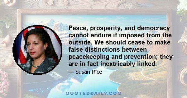 Peace, prosperity, and democracy cannot endure if imposed from the outside. We should cease to make false distinctions between peacekeeping and prevention; they are in fact inextricably linked.