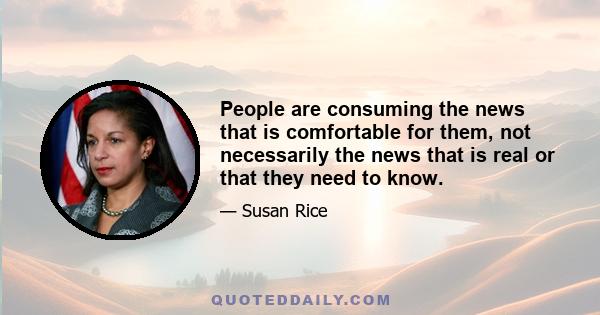 People are consuming the news that is comfortable for them, not necessarily the news that is real or that they need to know.