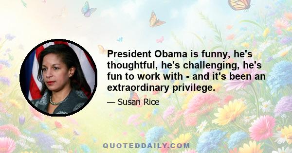 President Obama is funny, he's thoughtful, he's challenging, he's fun to work with - and it's been an extraordinary privilege.