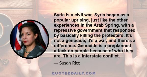 Syria is a civil war. Syria began as a popular uprising, just like the other experiences in the Arab Spring, with a repressive government that responded by basically killing the protesters. It's not a genocide, it's a