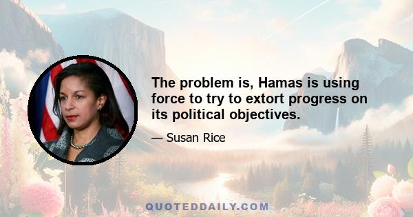 The problem is, Hamas is using force to try to extort progress on its political objectives.