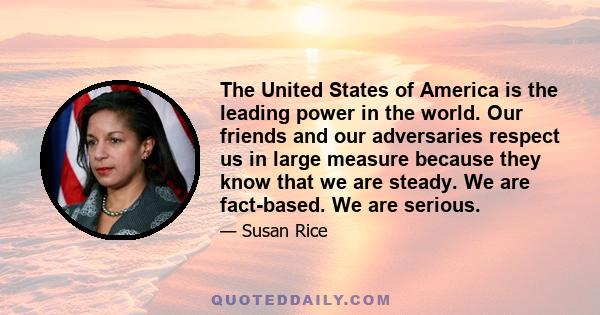 The United States of America is the leading power in the world. Our friends and our adversaries respect us in large measure because they know that we are steady. We are fact-based. We are serious.