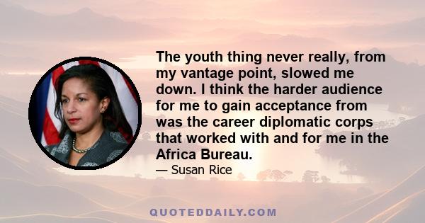 The youth thing never really, from my vantage point, slowed me down. I think the harder audience for me to gain acceptance from was the career diplomatic corps that worked with and for me in the Africa Bureau.