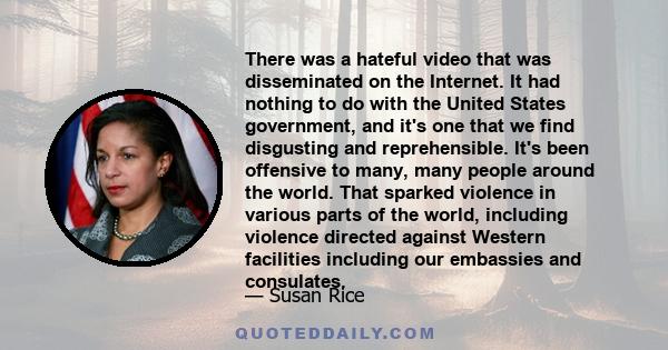 There was a hateful video that was disseminated on the Internet. It had nothing to do with the United States government, and it's one that we find disgusting and reprehensible. It's been offensive to many, many people