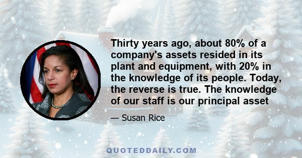 Thirty years ago, about 80% of a company's assets resided in its plant and equipment, with 20% in the knowledge of its people. Today, the reverse is true. The knowledge of our staff is our principal asset