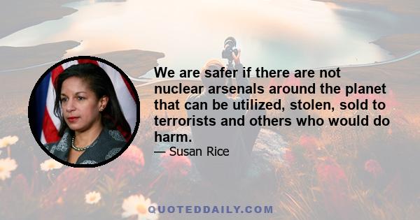 We are safer if there are not nuclear arsenals around the planet that can be utilized, stolen, sold to terrorists and others who would do harm.