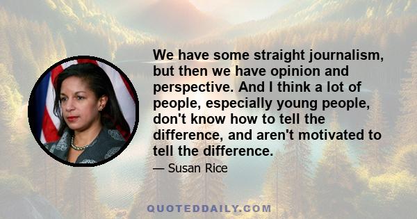 We have some straight journalism, but then we have opinion and perspective. And I think a lot of people, especially young people, don't know how to tell the difference, and aren't motivated to tell the difference.