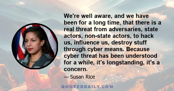 We're well aware, and we have been for a long time, that there is a real threat from adversaries, state actors, non-state actors, to hack us, influence us, destroy stuff through cyber means. Because cyber threat has