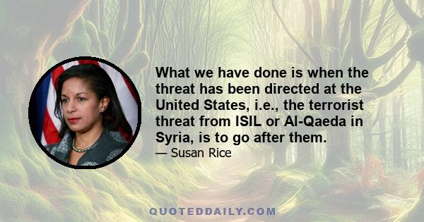 What we have done is when the threat has been directed at the United States, i.e., the terrorist threat from ISIL or Al-Qaeda in Syria, is to go after them.