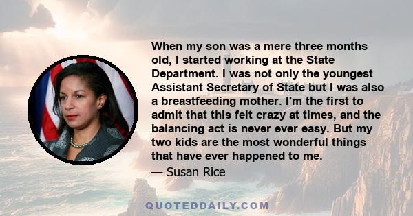 When my son was a mere three months old, I started working at the State Department. I was not only the youngest Assistant Secretary of State but I was also a breastfeeding mother. I'm the first to admit that this felt