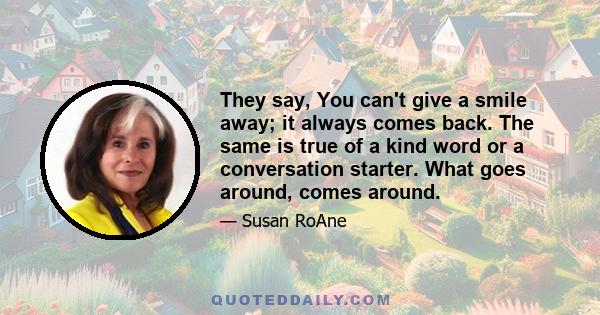 They say, You can't give a smile away; it always comes back. The same is true of a kind word or a conversation starter. What goes around, comes around.