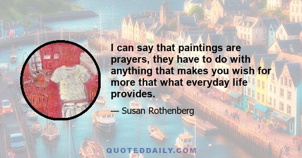 I can say that paintings are prayers, they have to do with anything that makes you wish for more that what everyday life provides.