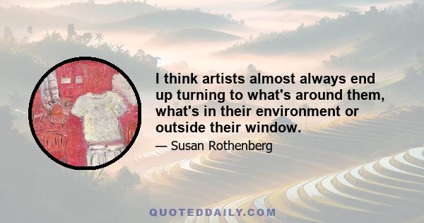 I think artists almost always end up turning to what's around them, what's in their environment or outside their window.