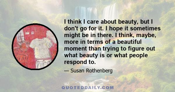 I think I care about beauty, but I don't go for it. I hope it sometimes might be in there. I think, maybe, more in terms of a beautiful moment than trying to figure out what beauty is or what people respond to.