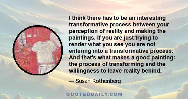 I think there has to be an interesting transformative process between your perception of reality and making the paintings. If you are just trying to render what you see you are not entering into a transformative