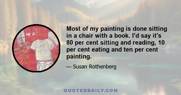 Most of my painting is done sitting in a chair with a book. I'd say it's 80 per cent sitting and reading, 10 per cent eating and ten per cent painting.