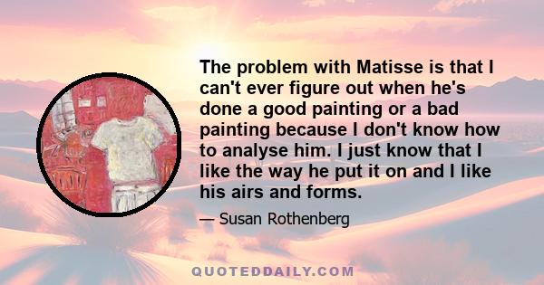 The problem with Matisse is that I can't ever figure out when he's done a good painting or a bad painting because I don't know how to analyse him. I just know that I like the way he put it on and I like his airs and