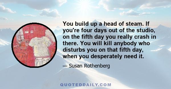 You build up a head of steam. If you're four days out of the studio, on the fifth day you really crash in there. You will kill anybody who disturbs you on that fifth day, when you desperately need it.