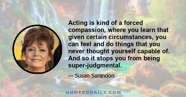 Acting is kind of a forced compassion, where you learn that given certain circumstances, you can feel and do things that you never thought yourself capable of. And so it stops you from being super-judgmental.