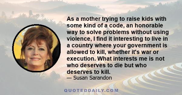 As a mother trying to raise kids with some kind of a code, an honorable way to solve problems without using violence, I find it interesting to live in a country where your government is allowed to kill, whether it's war 