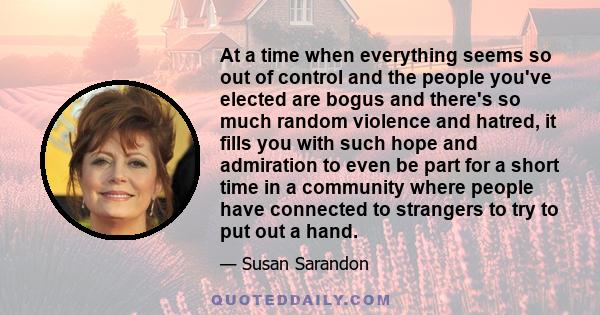 At a time when everything seems so out of control and the people you've elected are bogus and there's so much random violence and hatred, it fills you with such hope and admiration to even be part for a short time in a