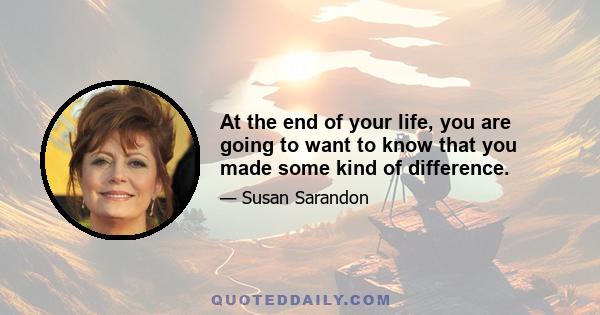 At the end of your life, you are going to want to know that you made some kind of difference.