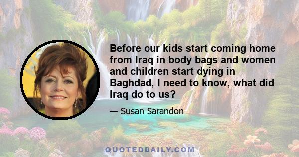 Before our kids start coming home from Iraq in body bags and women and children start dying in Baghdad, I need to know, what did Iraq do to us?