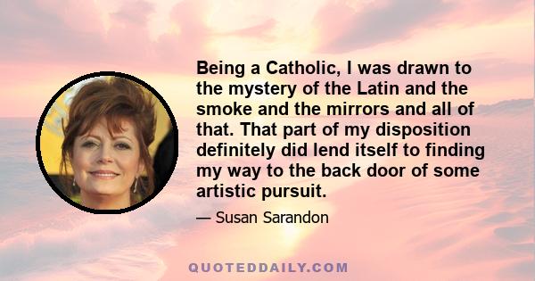 Being a Catholic, I was drawn to the mystery of the Latin and the smoke and the mirrors and all of that. That part of my disposition definitely did lend itself to finding my way to the back door of some artistic pursuit.