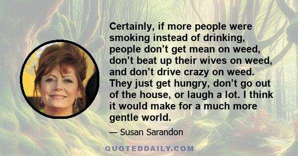 Certainly, if more people were smoking instead of drinking, people don’t get mean on weed, don’t beat up their wives on weed, and don’t drive crazy on weed. They just get hungry, don’t go out of the house, or laugh a