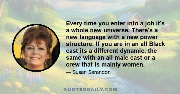 Every time you enter into a job it's a whole new universe. There's a new language with a new power structure. If you are in an all Black cast its a different dynamic, the same with an all male cast or a crew that is