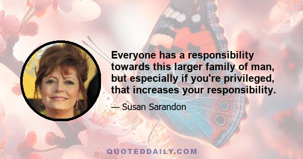 Everyone has a responsibility towards this larger family of man, but especially if you're privileged, that increases your responsibility.