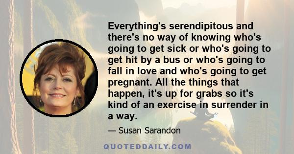 Everything's serendipitous and there's no way of knowing who's going to get sick or who's going to get hit by a bus or who's going to fall in love and who's going to get pregnant. All the things that happen, it's up for 