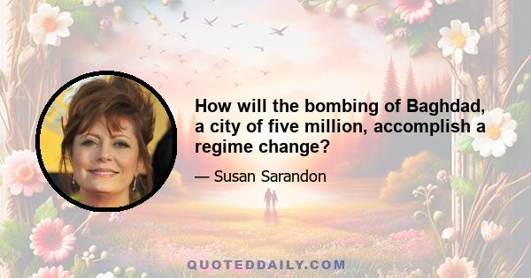 How will the bombing of Baghdad, a city of five million, accomplish a regime change?