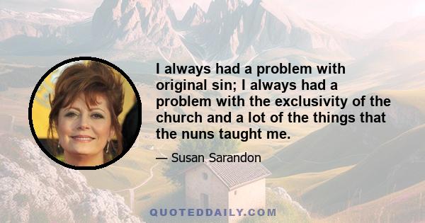 I always had a problem with original sin; I always had a problem with the exclusivity of the church and a lot of the things that the nuns taught me.