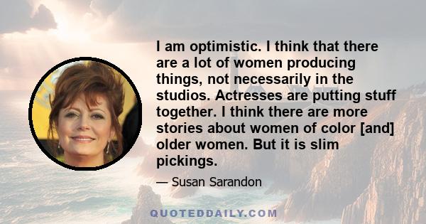 I am optimistic. I think that there are a lot of women producing things, not necessarily in the studios. Actresses are putting stuff together. I think there are more stories about women of color [and] older women. But