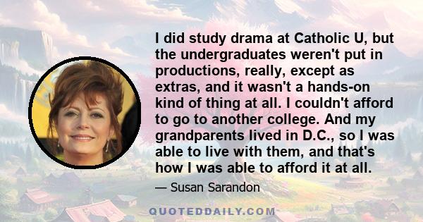 I did study drama at Catholic U, but the undergraduates weren't put in productions, really, except as extras, and it wasn't a hands-on kind of thing at all. I couldn't afford to go to another college. And my