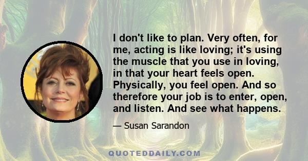 I don't like to plan. Very often, for me, acting is like loving; it's using the muscle that you use in loving, in that your heart feels open. Physically, you feel open. And so therefore your job is to enter, open, and