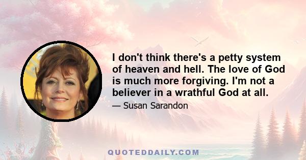 I don't think there's a petty system of heaven and hell. The love of God is much more forgiving. I'm not a believer in a wrathful God at all.