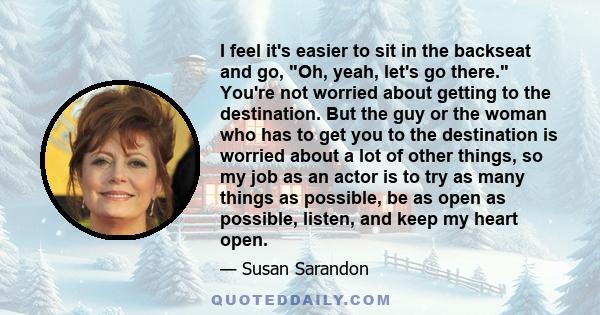 I feel it's easier to sit in the backseat and go, Oh, yeah, let's go there. You're not worried about getting to the destination. But the guy or the woman who has to get you to the destination is worried about a lot of