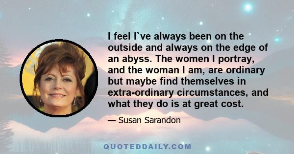 I feel I`ve always been on the outside and always on the edge of an abyss. The women I portray, and the woman I am, are ordinary but maybe find themselves in extra-ordinary circumstances, and what they do is at great