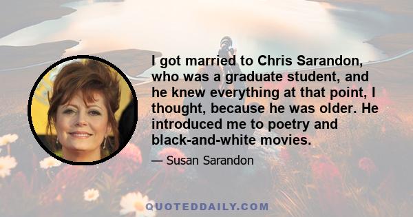 I got married to Chris Sarandon, who was a graduate student, and he knew everything at that point, I thought, because he was older. He introduced me to poetry and black-and-white movies.