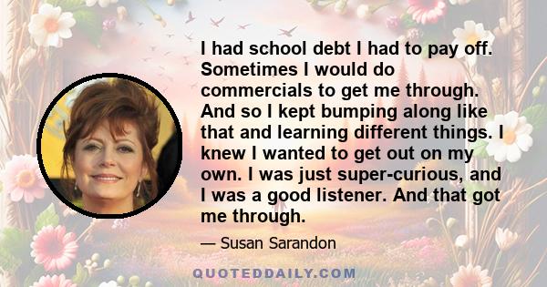 I had school debt I had to pay off. Sometimes I would do commercials to get me through. And so I kept bumping along like that and learning different things. I knew I wanted to get out on my own. I was just