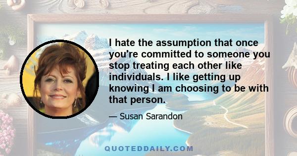 I hate the assumption that once you're committed to someone you stop treating each other like individuals. I like getting up knowing I am choosing to be with that person.