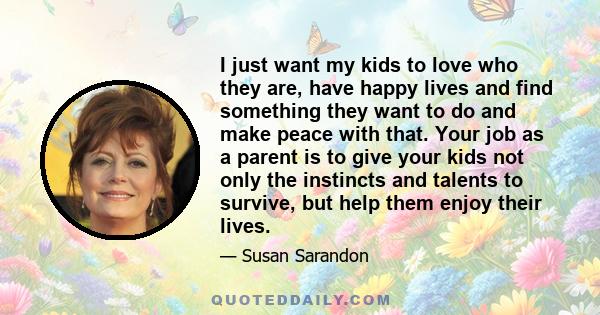 I just want my kids to love who they are, have happy lives and find something they want to do and make peace with that. Your job as a parent is to give your kids not only the instincts and talents to survive, but help