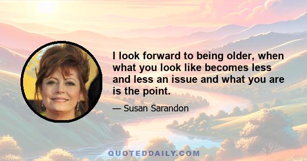 I look forward to being older, when what you look like becomes less and less an issue and what you are is the point.