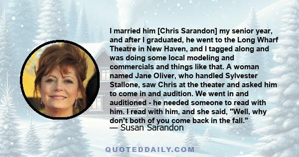 I married him [Chris Sarandon] my senior year, and after I graduated, he went to the Long Wharf Theatre in New Haven, and I tagged along and was doing some local modeling and commercials and things like that. A woman