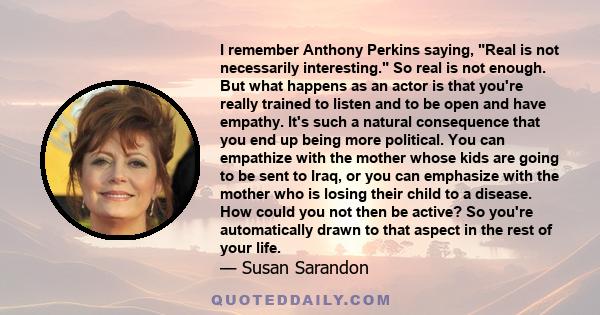 I remember Anthony Perkins saying, Real is not necessarily interesting. So real is not enough. But what happens as an actor is that you're really trained to listen and to be open and have empathy. It's such a natural